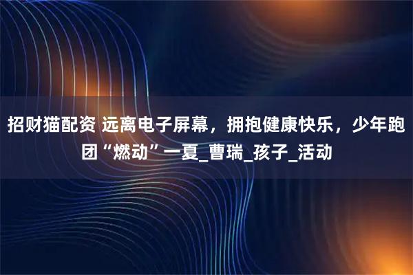 招财猫配资 远离电子屏幕,拥抱健康快乐,少年跑团“燃动”一夏_曹瑞_孩子_活动