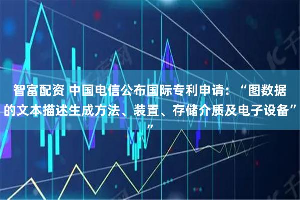 智富配资 中国电信公布国际专利申请：“图数据的文本描述生成方法、装置、存储介质及电子设备”