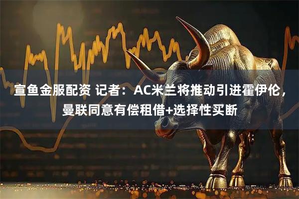 宣鱼金服配资 记者：AC米兰将推动引进霍伊伦，曼联同意有偿租借+选择性买断