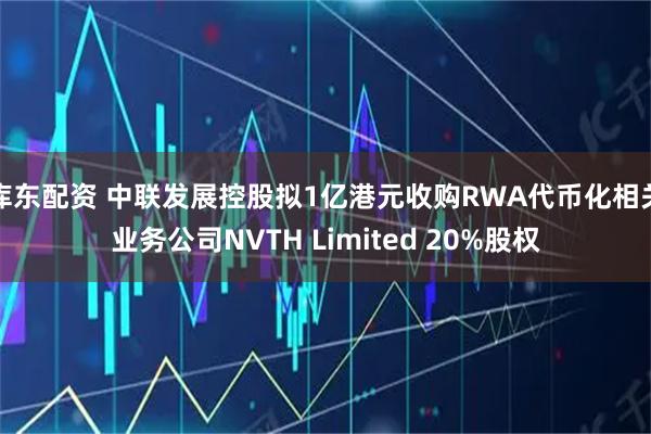 库东配资 中联发展控股拟1亿港元收购RWA代币化相关业务公司NVTH Limited 20%股权