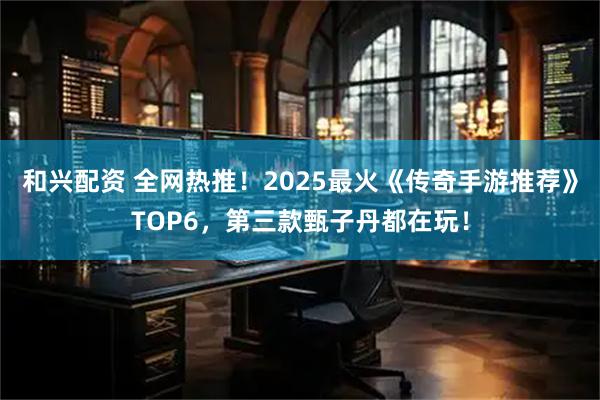 和兴配资 全网热推!2025最火《传奇手游推荐》TOP6,第三款甄子丹都在玩!