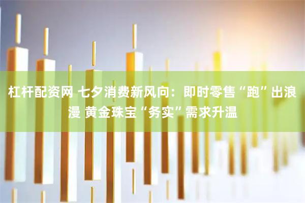 杠杆配资网 七夕消费新风向:即时零售“跑”出浪漫 黄金珠宝“务实”需求升温