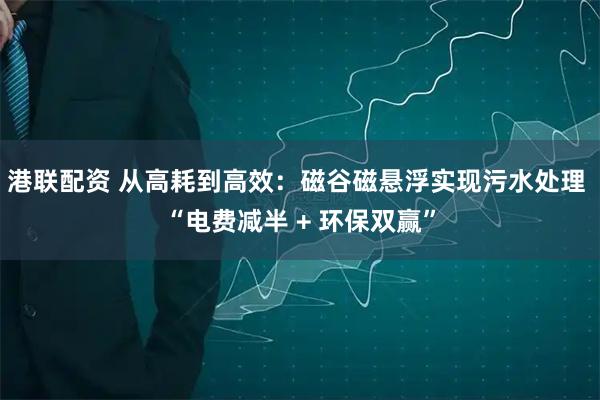 港联配资 从高耗到高效：磁谷磁悬浮实现污水处理 “电费减半 + 环保双赢”