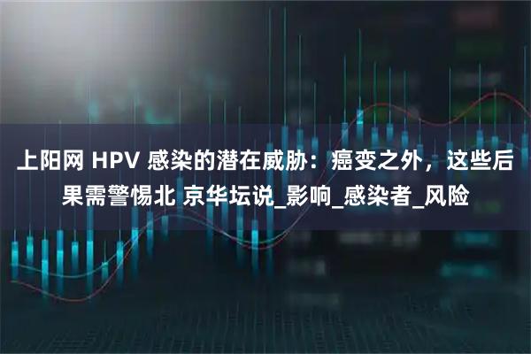 上阳网 HPV 感染的潜在威胁:癌变之外,这些后果需警惕北 京华坛说_影响_感染者_风险