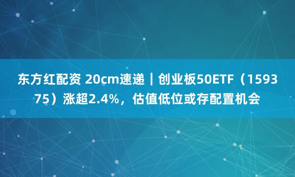 东方红配资 20cm速递|创业板50ETF(159375)涨超2.4%,估值低位或存配置机会