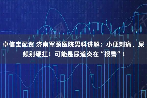 卓信宝配资 济南军颐医院男科讲解:小便刺痛、尿频别硬扛!可能是尿道炎在“报警”!