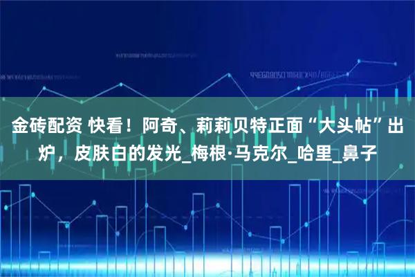 金砖配资 快看！阿奇、莉莉贝特正面“大头帖”出炉，皮肤白的发光_梅根·马克尔_哈里_鼻子
