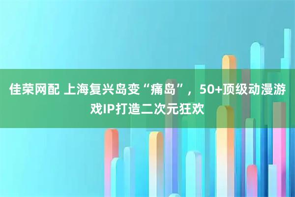 佳荣网配 上海复兴岛变“痛岛”，50+顶级动漫游戏IP打造二次元狂欢