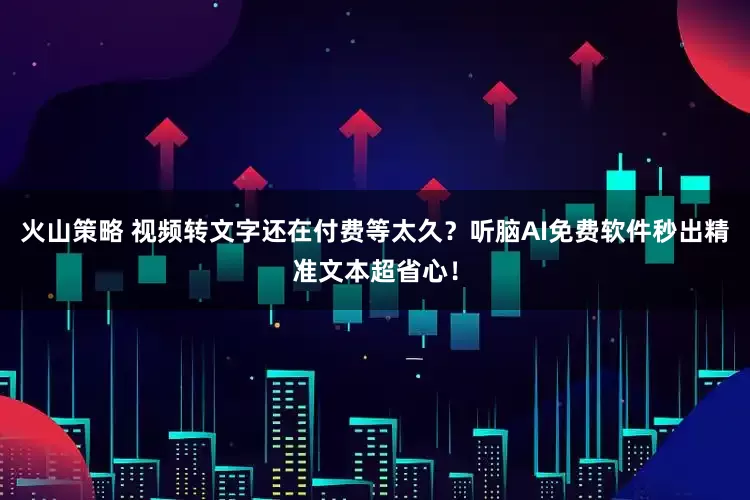 火山策略 视频转文字还在付费等太久？听脑AI免费软件秒出精准文本超省心！