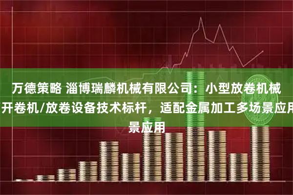 万德策略 淄博瑞麟机械有限公司：小型放卷机械/开卷机/放卷设备技术标杆，适配金属加工多场景应用