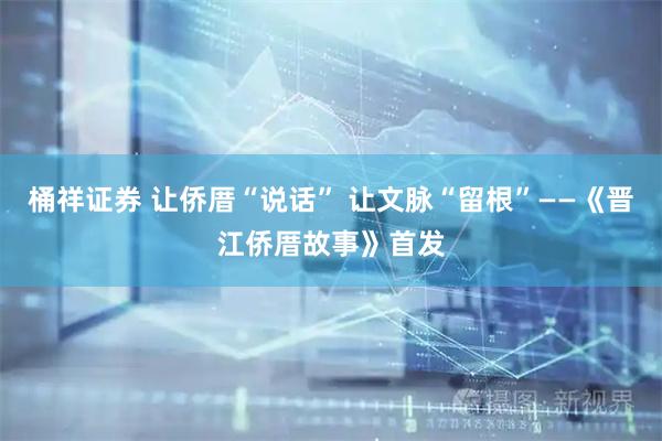 桶祥证券 让侨厝“说话” 让文脉“留根”——《晋江侨厝故事》首发