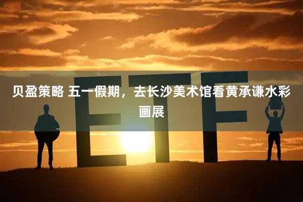 贝盈策略 五一假期，去长沙美术馆看黄承谦水彩画展