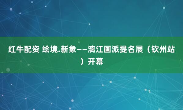 红牛配资 绘境.新象——漓江画派提名展(钦州站)开幕