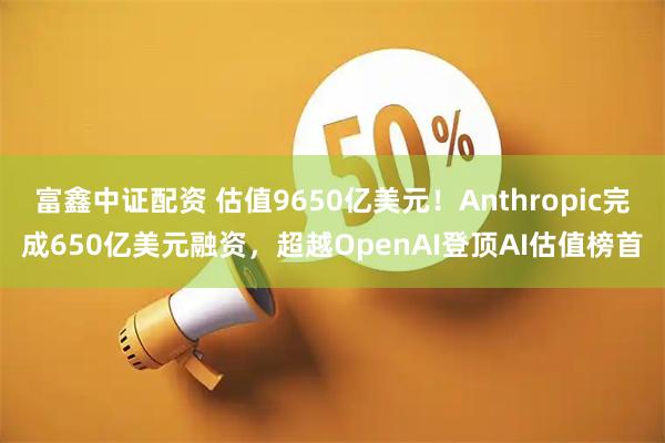 富鑫中证配资 估值9650亿美元！Anthropic完成650亿美元融资，超越OpenAI登顶AI估值榜首