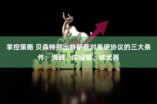 掌控策略 贝森特列出特朗普对美伊协议的三大条件：海峡、浓缩铀、核武器